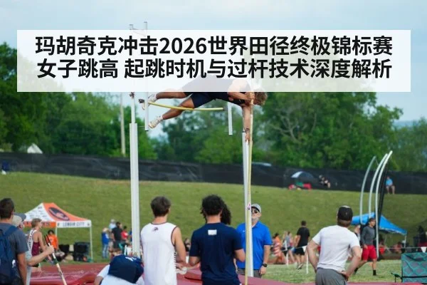 玛胡奇克冲击2026世界田径终极锦标赛女子跳高 起跳时机与过杆技术深度解析