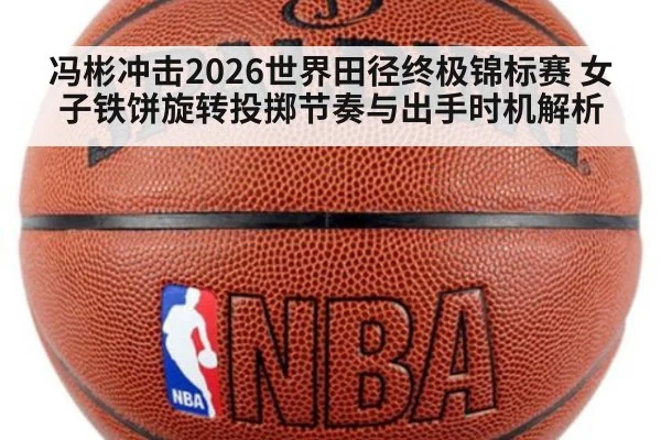 冯彬冲击2026世界田径终极锦标赛 女子铁饼旋转投掷节奏与出手时机解析
